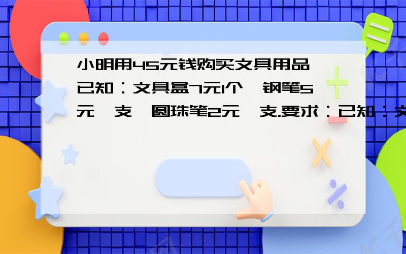 小明用45元钱购买文具用品,已知：文具盒7元1个,钢笔5元一支,圆珠笔2元一支.要求：已知：文具盒7元1个,钢笔5元一支,圆珠笔2元一支.要求：（1）三种文具都要购买,（2）购买文具的总数为11,