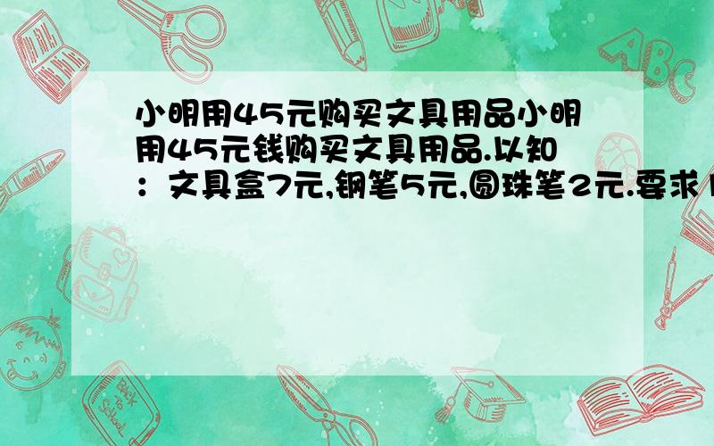 小明用45元购买文具用品小明用45元钱购买文具用品.以知：文具盒7元,钢笔5元,圆珠笔2元.要求1·三种都要购买2·总数为11 有多少种买法理由和算式必须有