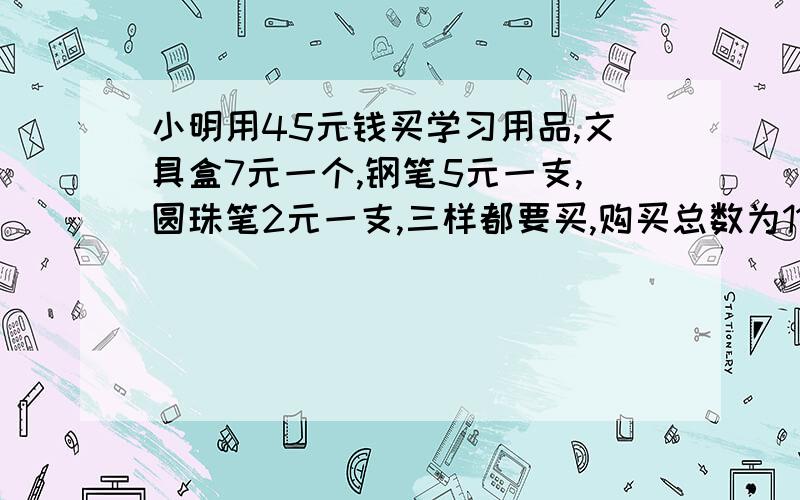 小明用45元钱买学习用品,文具盒7元一个,钢笔5元一支,圆珠笔2元一支,三样都要买,购买总数为11,有几种