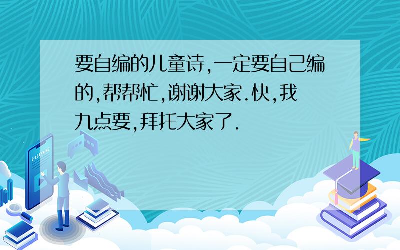 要自编的儿童诗,一定要自己编的,帮帮忙,谢谢大家.快,我九点要,拜托大家了.