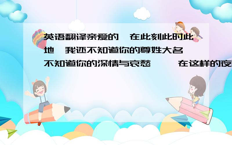 英语翻译亲爱的,在此刻此时此地,我还不知道你的尊姓大名,不知道你的深情与哀愁…… 在这样的夜晚,你是不是和我一样陷入美丽的孤独,在无力的懒惰里寻找明天的惊喜?我已经在滚滚红尘里