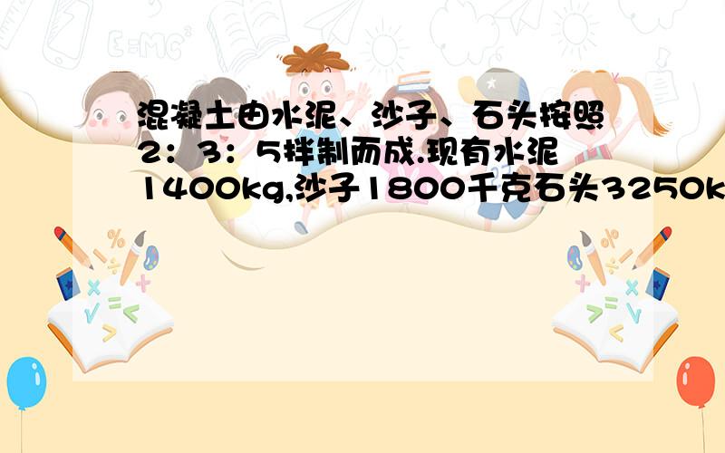 混凝土由水泥、沙子、石头按照2：3：5拌制而成.现有水泥1400kg,沙子1800千克石头3250kg,能,拌制几千克