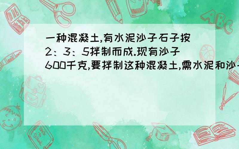 一种混凝土,有水泥沙子石子按2：3：5拌制而成.现有沙子600千克,要拌制这种混凝土,需水泥和沙子各几千明天有用