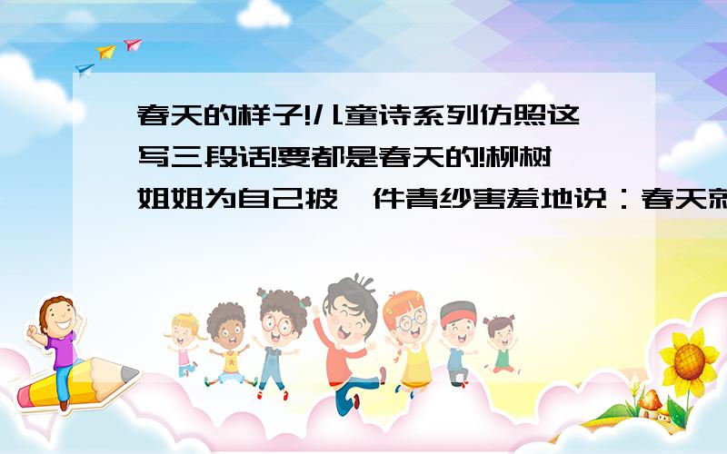 春天的样子!儿童诗系列仿照这写三段话!要都是春天的!柳树姐姐为自己披一件青纱害羞地说：春天就像我文文静静牡丹妹妹为自己穿一条粉裙大方地说：春天就像我漂漂亮亮