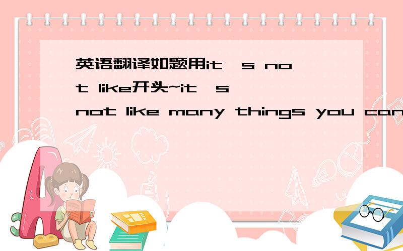 英语翻译如题用it's not like开头~it's not like many things you can quit if you don't enjoy.我是这样想的，但是不太通