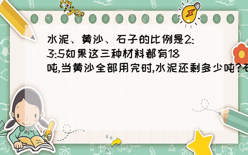 水泥、黄沙、石子的比例是2:3:5如果这三种材料都有18吨,当黄沙全部用完时,水泥还剩多少吨?石子又增加了要有算式