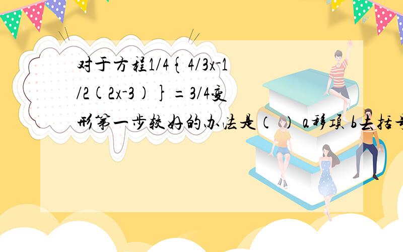 对于方程1/4{4/3x-1/2(2x-3)}=3/4变形第一步较好的办法是（ ） a移项 b去括号 c去分母 d合并 急,