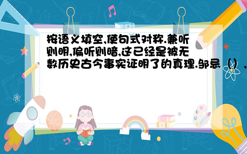 按语义填空,使句式对称.兼听则明,偏听则暗,这已经是被无数历史古今事实证明了的真理.邹忌（）,（）；齐国得以强盛；王平诚心忠告,马谡固执己见,街亭终致失守.唐太宗任用（）,（）（）