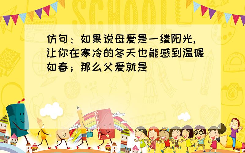 仿句：如果说母爱是一缕阳光,让你在寒冷的冬天也能感到温暖如春；那么父爱就是__________,___________