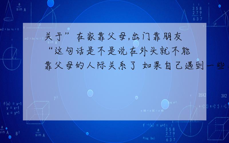 关于”在家靠父母,出门靠朋友“这句话是不是说在外头就不能靠父母的人际关系了 如果自己遇到一些事情 也不能找父母帮忙 是不是这个意思