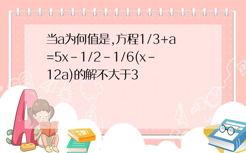 当a为何值是,方程1/3+a=5x-1/2-1/6(x-12a)的解不大于3