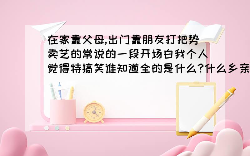 在家靠父母,出门靠朋友打把势卖艺的常说的一段开场白我个人觉得特搞笑谁知道全的是什么?什么乡亲父老,钱场人场的...