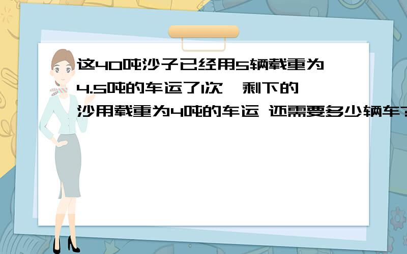 这40吨沙子已经用5辆载重为4.5吨的车运了1次,剩下的沙用载重为4吨的车运 还需要多少辆车?这40吨沙子已经用5辆载重为4.5吨的车运了1次,剩下的沙用载重为4吨的车运 还需要多少辆车?