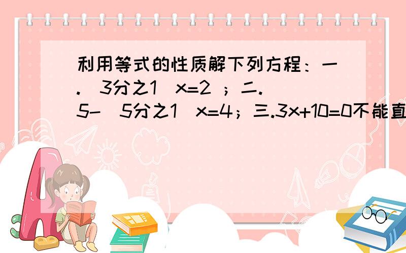 利用等式的性质解下列方程：一.（3分之1）x=2 ；二.5-（5分之1）x=4；三.3x+10=0不能直接写答案