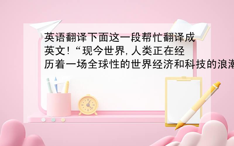 英语翻译下面这一段帮忙翻译成英文!“现今世界,人类正在经历着一场全球性的世界经济和科技的浪潮.尤其是中国在加入WTO之后,我们面临的是世界经济和科技之间的竞争与挑战.2008年,全球经