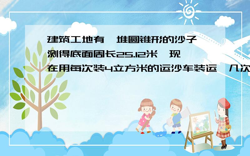 建筑工地有一堆圆锥形的沙子,测得底面周长25.12米,现在用每次装4立方米的运沙车装运,几次运完?得数用进一法保留整数