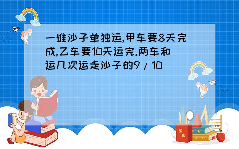 一堆沙子单独运,甲车要8天完成,乙车要10天运完.两车和运几次运走沙子的9/10