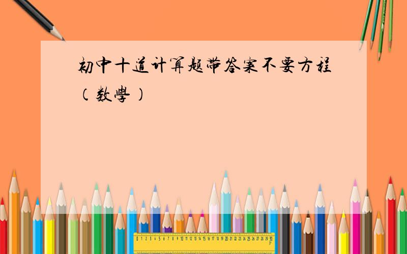 初中十道计算题带答案不要方程（数学）