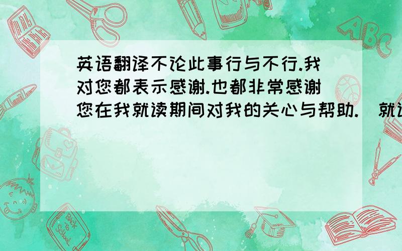 英语翻译不论此事行与不行.我对您都表示感谢.也都非常感谢您在我就读期间对我的关心与帮助.（就读意思就是在校读书期间）