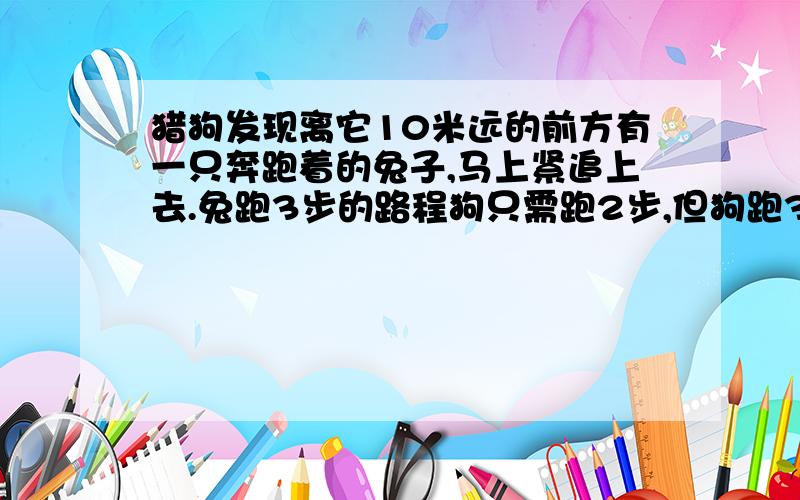 猎狗发现离它10米远的前方有一只奔跑着的兔子,马上紧追上去.兔跑3步的路程狗只需跑2步,但狗跑3步的时间但狗跑3步的时间,兔却能跑4步.问：狗追上兔时,共跑了多少米