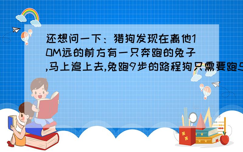 还想问一下：猎狗发现在离他10M远的前方有一只奔跑的兔子,马上追上去,兔跑9步的路程狗只需要跑5步,但狗跑2步的时间兔能跑3步,狗追上兔共跑了多少米?要看的懂,最好分析一下,