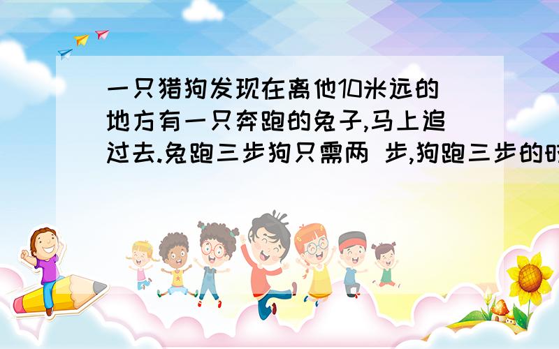 一只猎狗发现在离他10米远的地方有一只奔跑的兔子,马上追过去.兔跑三步狗只需两 步,狗跑三步的时间兔能