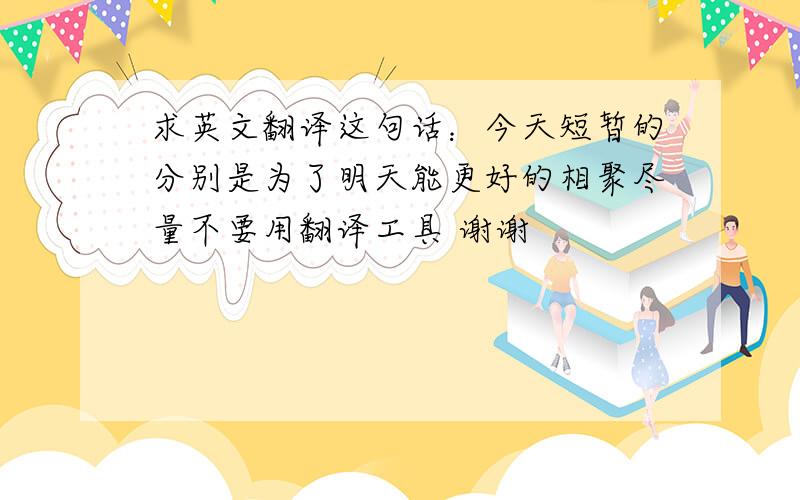 求英文翻译这句话：今天短暂的分别是为了明天能更好的相聚尽量不要用翻译工具 谢谢