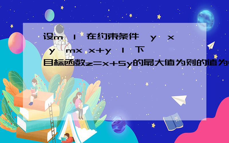 设m>1,在约束条件{y≥x y≤mx x+y≤1}下,目标函数z=x+5y的最大值为则的值为4,则m的值为设m>1,在约束条件{y≥x y≤mx x+y≤1}下,目标函数z=x+5y的最大值为则的值为4,则m的值为?