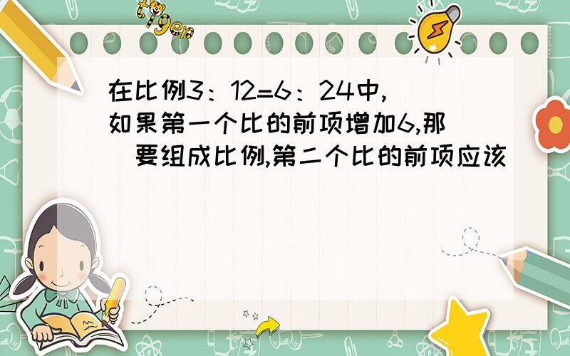 在比例3：12=6：24中,如果第一个比的前项增加6,那麼要组成比例,第二个比的前项应该（  ）.太谢谢您了!帮帮我吧!