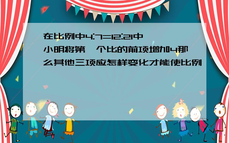 在比例中4:7=12:21中小明将第一个比的前项增加4那么其他三项应怎样变化才能使比例