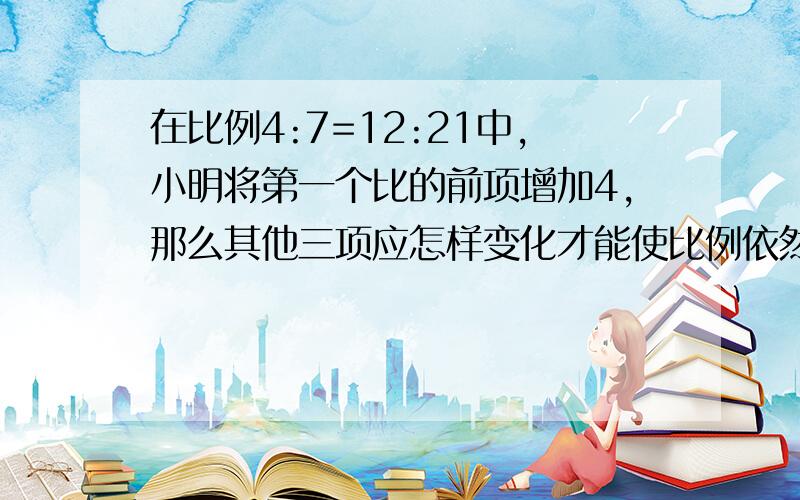 在比例4:7=12:21中,小明将第一个比的前项增加4,那么其他三项应怎样变化才能使比例依然成立?