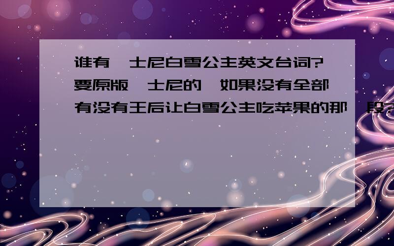 谁有迪士尼白雪公主英文台词?要原版迪士尼的,如果没有全部有没有王后让白雪公主吃苹果的那一段?