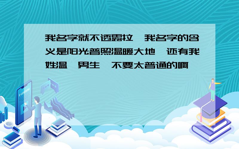 我名字就不透露拉,我名字的含义是阳光普照温暖大地,还有我姓温,男生,不要太普通的啊,