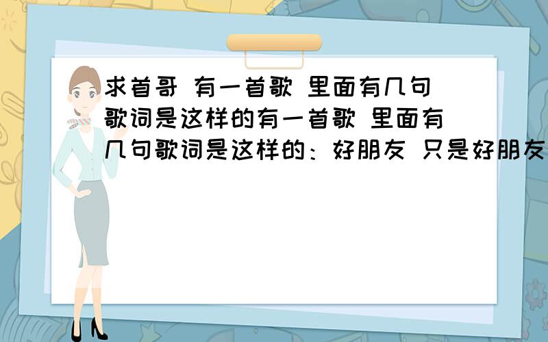 求首哥 有一首歌 里面有几句歌词是这样的有一首歌 里面有几句歌词是这样的：好朋友 只是好朋友 .然后就是 ：我们就站在落地窗的两边 搭肩高唱友谊万万岁.这首是个男的唱的