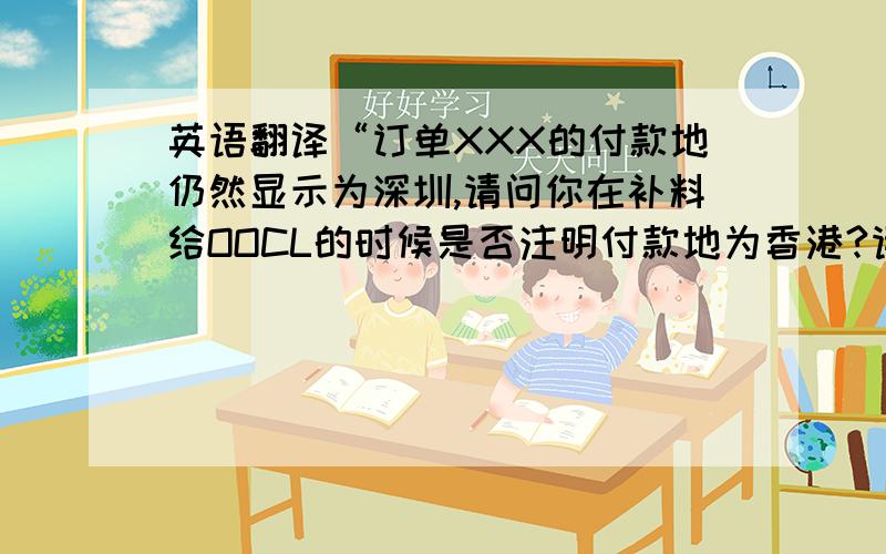 英语翻译“订单XXX的付款地仍然显示为深圳,请问你在补料给OOCL的时候是否注明付款地为香港?请你查明原因并告知我们,为什么该单的付款地又是深圳.”