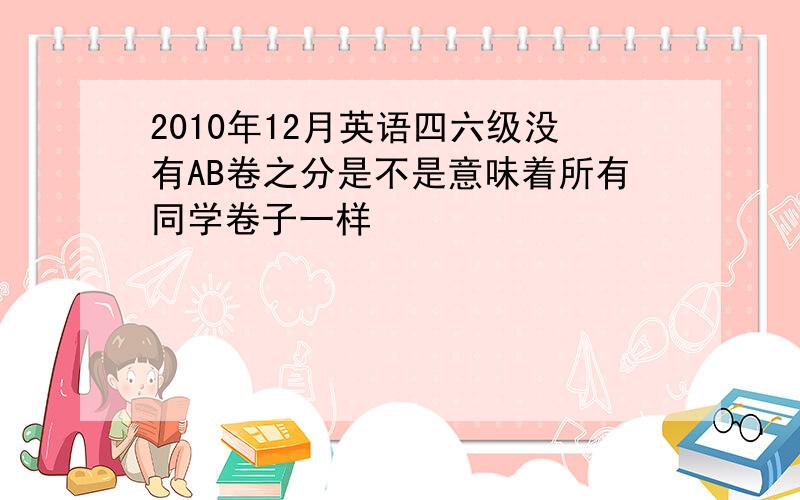 2010年12月英语四六级没有AB卷之分是不是意味着所有同学卷子一样