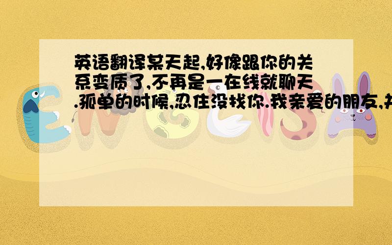 英语翻译某天起,好像跟你的关系变质了,不再是一在线就聊天.孤单的时候,忍住没找你.我亲爱的朋友,并不是你做了什么,而是我的故事变复杂了,有些话不知道从何说起,不如不说；有些秘密只