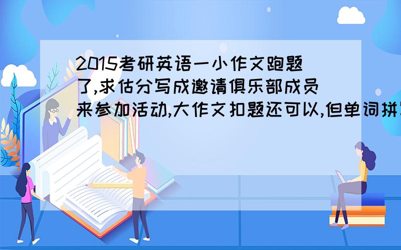 2015考研英语一小作文跑题了,求估分写成邀请俱乐部成员来参加活动,大作文扣题还可以,但单词拼写和语法肯定有问题,求估分（大作文加小作文的分）