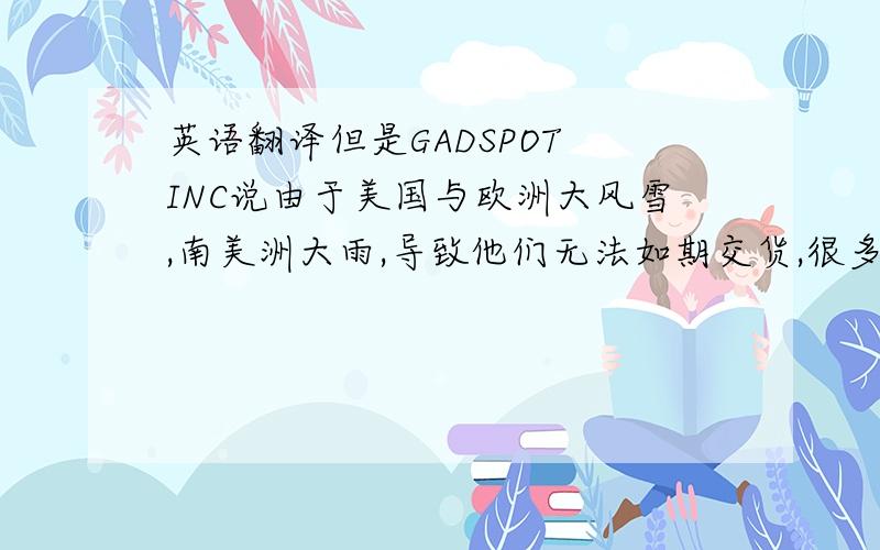 英语翻译但是GADSPOT INC说由于美国与欧洲大风雪,南美洲大雨,导致他们无法如期交货,很多货被压在美国仓库,所以资金被压住了,希望帮忙度过难关,要不就叫我们把货从美国港口拉回去,我们考