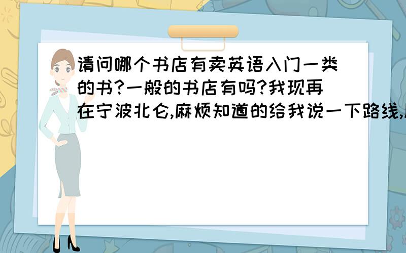 请问哪个书店有卖英语入门一类的书?一般的书店有吗?我现再在宁波北仑,麻烦知道的给我说一下路线,顺便给我推荐一下哪些书是比较有用点的,