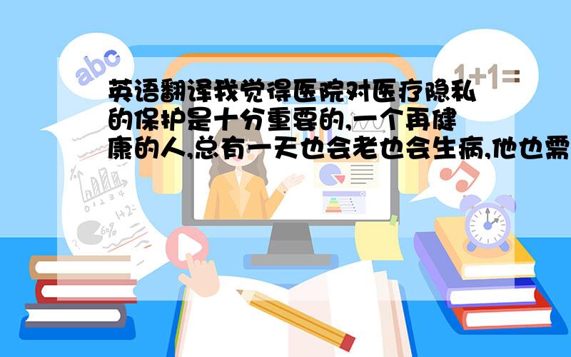 英语翻译我觉得医院对医疗隐私的保护是十分重要的,一个再健康的人,总有一天也会老也会生病,他也需要进医院去看病.病人会在医院留下他的基本信息,如家庭住址和电话.如果有一天这些信