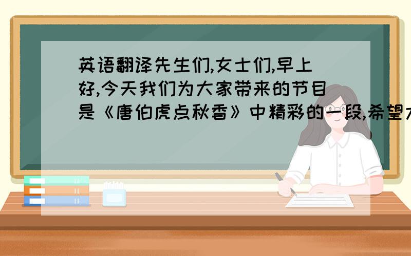 英语翻译先生们,女士们,早上好,今天我们为大家带来的节目是《唐伯虎点秋香》中精彩的一段,希望大家会喜欢,下面请我的室友为大家带来精彩的表演,