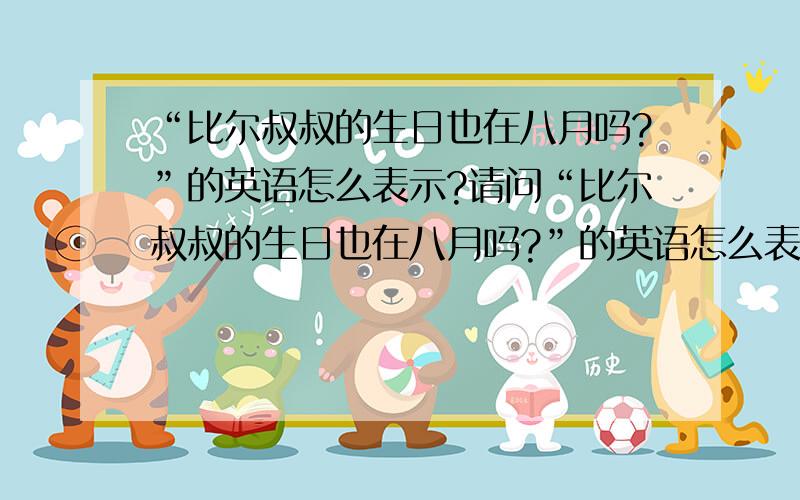 “比尔叔叔的生日也在八月吗?”的英语怎么表示?请问“比尔叔叔的生日也在八月吗?”的英语怎么表示?（整个英语句子）