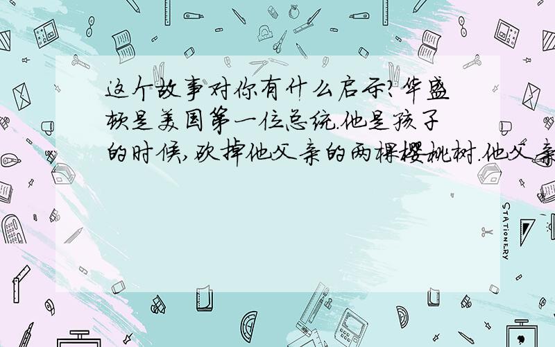 这个故事对你有什么启示?华盛顿是美国第一位总统.他是孩子的时候,砍掉他父亲的两棵樱桃树.他父亲回来了,非常生气.他暗自思量,“如果我查明谁砍了我的树,我要狠狠揍他一顿.” 他父亲到