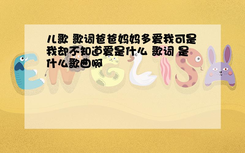 儿歌 歌词爸爸妈妈多爱我可是我却不知道爱是什么 歌词 是什么歌曲啊