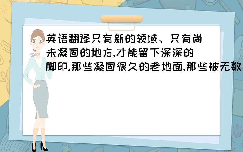 英语翻译只有新的领域、只有尚未凝固的地方,才能留下深深的脚印.那些凝固很久的老地面,那些被无数人、无数脚步涉足的地方,别想再踩出脚印来别在百度上上翻译了，那个我也知道~