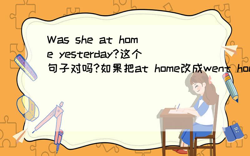 Was she at home yesterday?这个句子对吗?如果把at home改成went home要把Was改成什么呢?