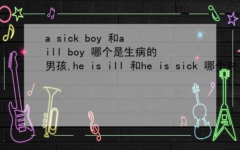 a sick boy 和a ill boy 哪个是生病的男孩,he is ill 和he is sick 哪个对