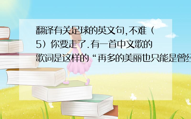 翻译有关足球的英文句,不难（5）你要走了.有一首中文歌的歌词是这样的“再多的美丽也只能是曾经”我们在贴吧给你庆过生日了,请你记得,你为XX付出了多少,我们就有多爱你.