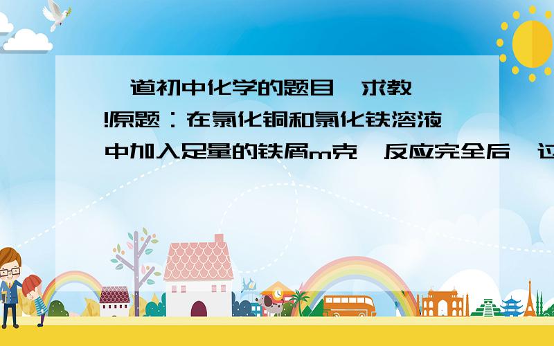 一道初中化学的题目  求教 !原题：在氯化铜和氯化铁溶液中加入足量的铁屑m克,反应完全后,过滤称量剩余固体为m克,则原混合溶液中氯化铜和氯化铁物质的量的比（   ）A.1:1           B. 3:2